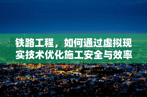 铁路工程，如何通过虚拟现实技术优化施工安全与效率？
