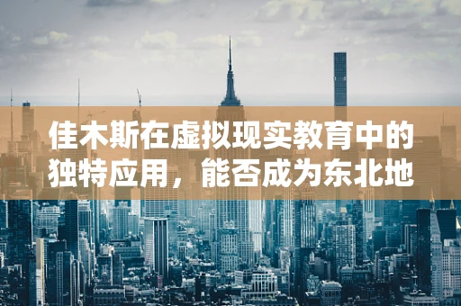 佳木斯在虚拟现实教育中的独特应用，能否成为东北地区的创新高地？