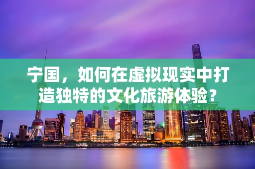 宁国，如何在虚拟现实中打造独特的文化旅游体验？