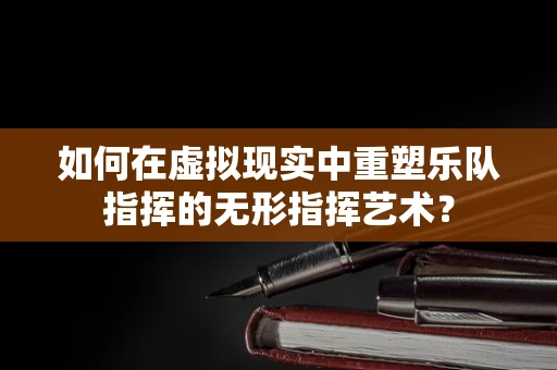 如何在虚拟现实中重塑乐队指挥的无形指挥艺术？