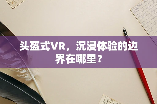 头盔式VR，沉浸体验的边界在哪里？