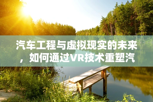 汽车工程与虚拟现实的未来，如何通过VR技术重塑汽车设计与测试？
