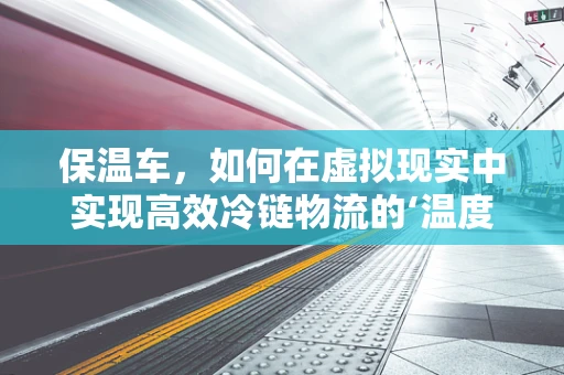 保温车，如何在虚拟现实中实现高效冷链物流的‘温度’保障？