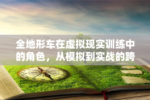 全地形车在虚拟现实训练中的角色，从模拟到实战的跨越