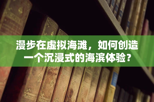 漫步在虚拟海滩，如何创造一个沉浸式的海滨体验？
