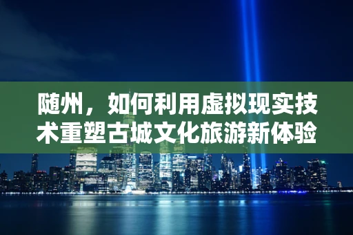 随州，如何利用虚拟现实技术重塑古城文化旅游新体验？