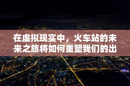在虚拟现实中，火车站的未来之旅将如何重塑我们的出行体验？
