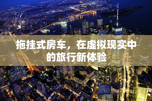 拖挂式房车，在虚拟现实中的旅行新体验
