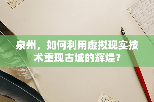 泉州，如何利用虚拟现实技术重现古城的辉煌？