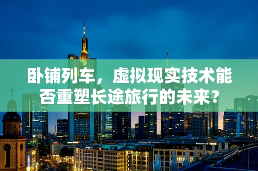 卧铺列车，虚拟现实技术能否重塑长途旅行的未来？