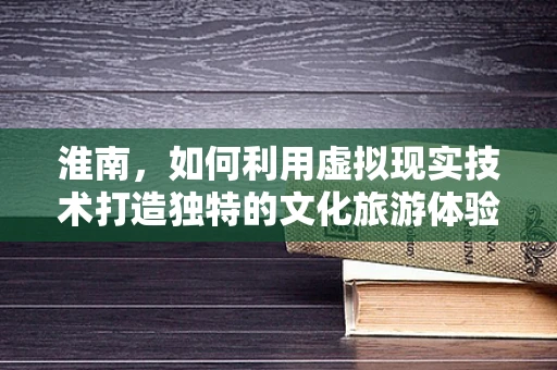 淮南，如何利用虚拟现实技术打造独特的文化旅游体验？