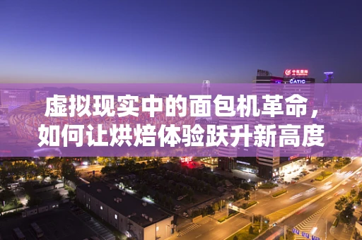 虚拟现实中的面包机革命，如何让烘焙体验跃升新高度？