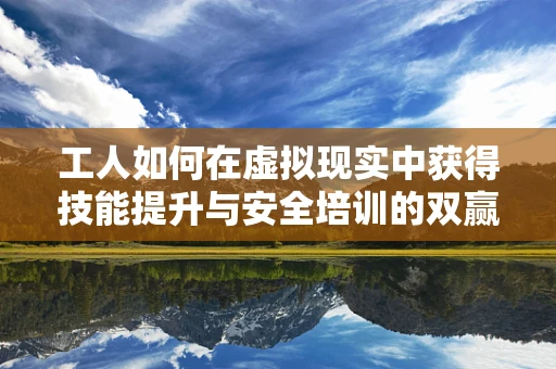工人如何在虚拟现实中获得技能提升与安全培训的双赢？