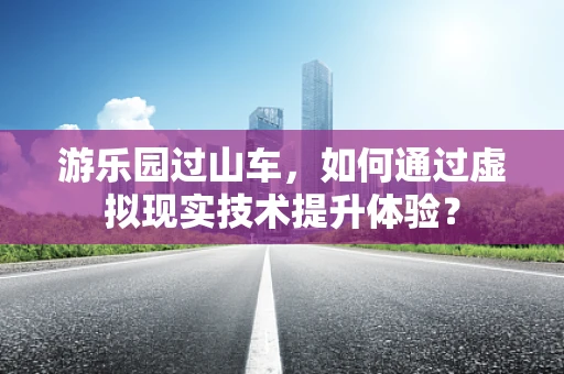 游乐园过山车，如何通过虚拟现实技术提升体验？