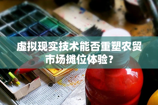 虚拟现实技术能否重塑农贸市场摊位体验？