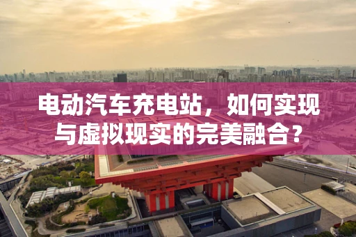电动汽车充电站，如何实现与虚拟现实的完美融合？