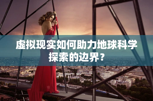 虚拟现实如何助力地球科学探索的边界？