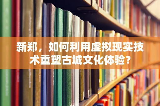 新郑，如何利用虚拟现实技术重塑古城文化体验？