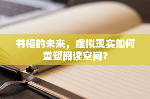 书柜的未来，虚拟现实如何重塑阅读空间？