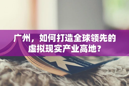广州，如何打造全球领先的虚拟现实产业高地？