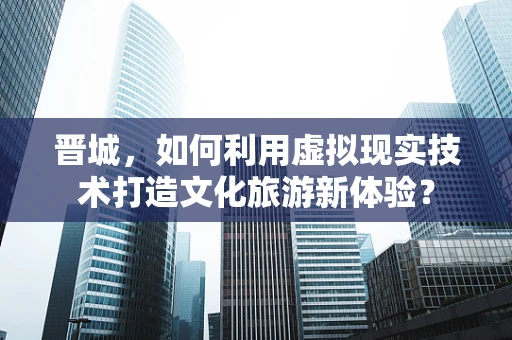 晋城，如何利用虚拟现实技术打造文化旅游新体验？