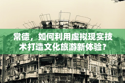 常德，如何利用虚拟现实技术打造文化旅游新体验？