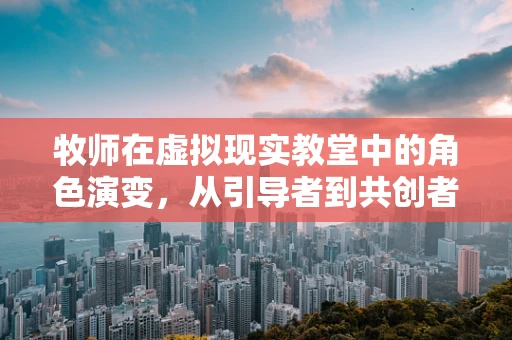 牧师在虚拟现实教堂中的角色演变，从引导者到共创者