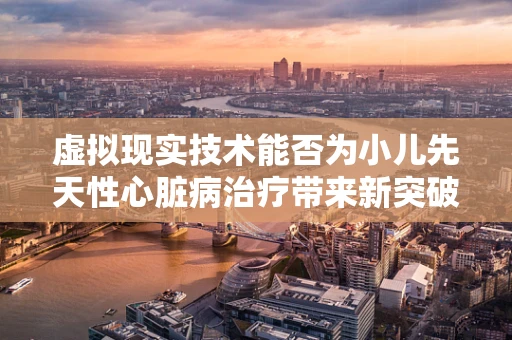虚拟现实技术能否为小儿先天性心脏病治疗带来新突破？