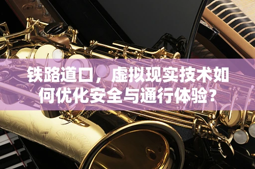 铁路道口，虚拟现实技术如何优化安全与通行体验？