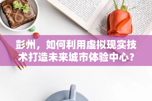 彭州，如何利用虚拟现实技术打造未来城市体验中心？