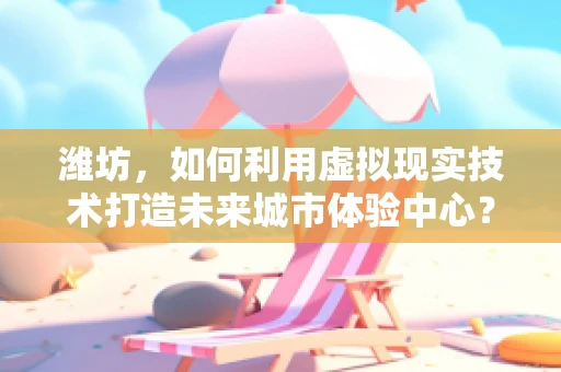 潍坊，如何利用虚拟现实技术打造未来城市体验中心？