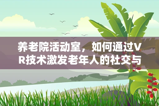 养老院活动室，如何通过VR技术激发老年人的社交与认知活力？