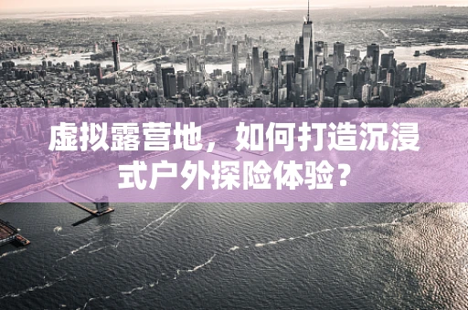 虚拟露营地，如何打造沉浸式户外探险体验？