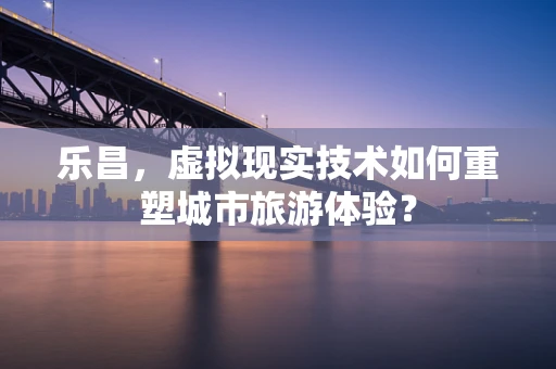 乐昌，虚拟现实技术如何重塑城市旅游体验？