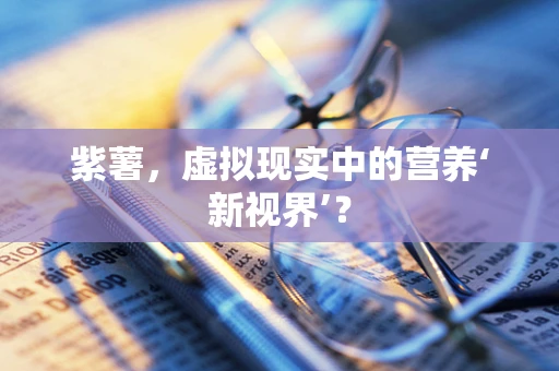 紫薯，虚拟现实中的营养‘新视界’？