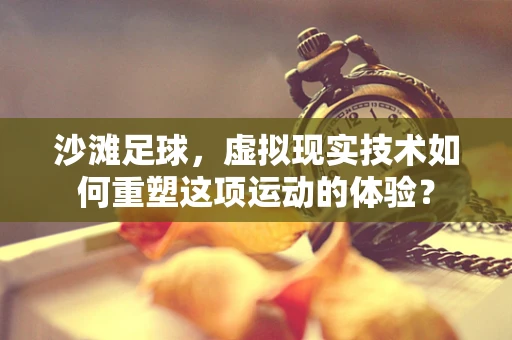 沙滩足球，虚拟现实技术如何重塑这项运动的体验？