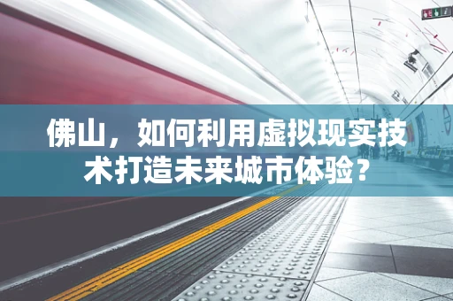 佛山，如何利用虚拟现实技术打造未来城市体验？