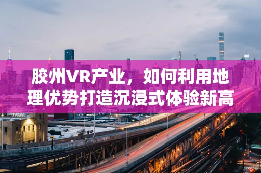 胶州VR产业，如何利用地理优势打造沉浸式体验新高地？