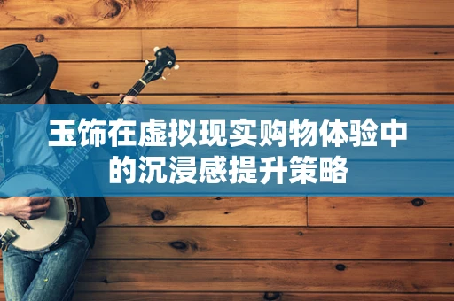 玉饰在虚拟现实购物体验中的沉浸感提升策略