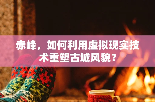 赤峰，如何利用虚拟现实技术重塑古城风貌？