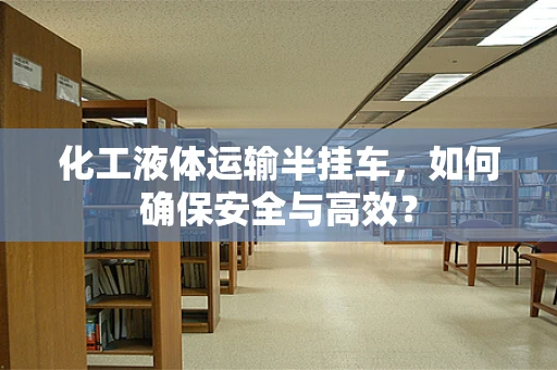 化工液体运输半挂车，如何确保安全与高效？
