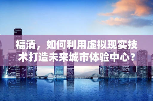 福清，如何利用虚拟现实技术打造未来城市体验中心？