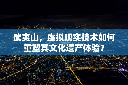 武夷山，虚拟现实技术如何重塑其文化遗产体验？