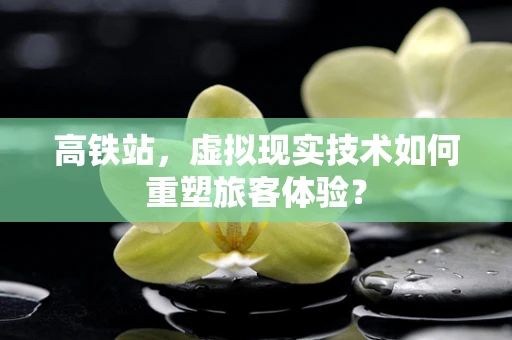 高铁站，虚拟现实技术如何重塑旅客体验？