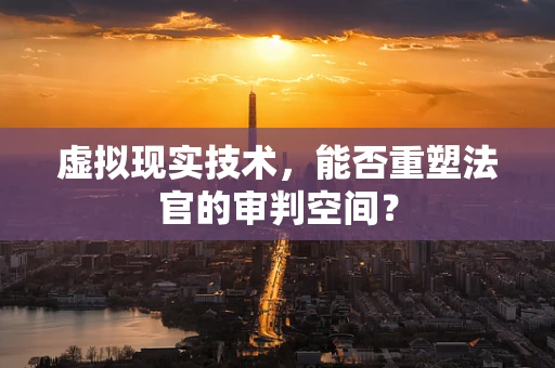 虚拟现实技术，能否重塑法官的审判空间？