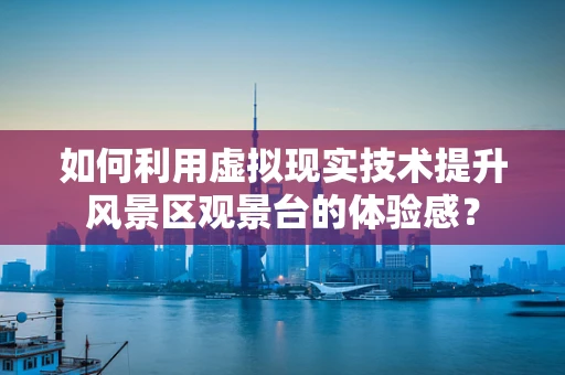 如何利用虚拟现实技术提升风景区观景台的体验感？