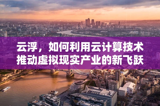 云浮，如何利用云计算技术推动虚拟现实产业的新飞跃？