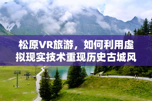 松原VR旅游，如何利用虚拟现实技术重现历史古城风貌？