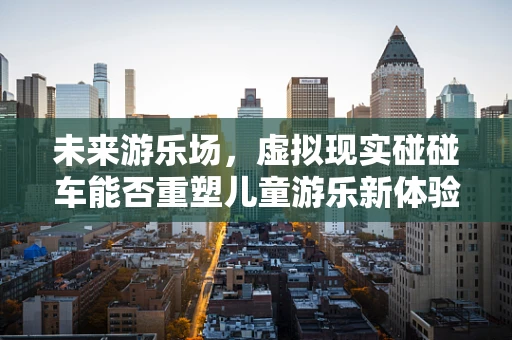 未来游乐场，虚拟现实碰碰车能否重塑儿童游乐新体验？