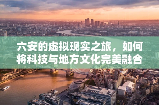 六安的虚拟现实之旅，如何将科技与地方文化完美融合？